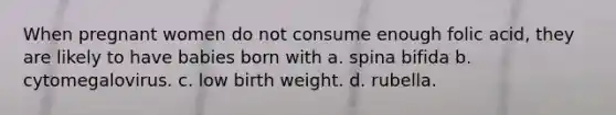 When pregnant women do not consume enough folic acid, they are likely to have babies born with a. spina bifida b. cytomegalovirus. c. low birth weight. d. rubella.