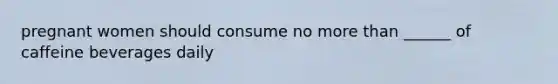 pregnant women should consume no more than ______ of caffeine beverages daily