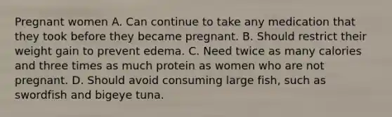 Pregnant women A. Can continue to take any medication that they took before they became pregnant. B. Should restrict their weight gain to prevent edema. C. Need twice as many calories and three times as much protein as women who are not pregnant. D. Should avoid consuming large fish, such as swordfish and bigeye tuna.