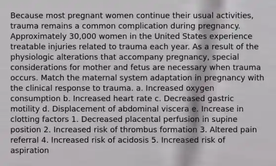 Because most pregnant women continue their usual activities, trauma remains a common complication during pregnancy. Approximately 30,000 women in the United States experience treatable injuries related to trauma each year. As a result of the physiologic alterations that accompany pregnancy, special considerations for mother and fetus are necessary when trauma occurs. Match the maternal system adaptation in pregnancy with the clinical response to trauma. a. Increased oxygen consumption b. Increased heart rate c. Decreased gastric motility d. Displacement of abdominal viscera e. Increase in clotting factors 1. Decreased placental perfusion in supine position 2. Increased risk of thrombus formation 3. Altered pain referral 4. Increased risk of acidosis 5. Increased risk of aspiration