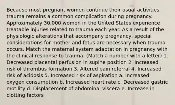 Because most pregnant women continue their usual activities, trauma remains a common complication during pregnancy. Approximately 30,000 women in the United States experience treatable injuries related to trauma each year. As a result of the physiologic alterations that accompany pregnancy, special considerations for mother and fetus are necessary when trauma occurs. Match the maternal system adaptation in pregnancy with the clinical response to trauma. (Match a number with a letter) 1. Decreased placental perfusion in supine position 2. Increased risk of thrombus formation 3. Altered pain referral 4. Increased risk of acidosis 5. Increased risk of aspiration a. Increased oxygen consumption b. Increased heart rate c. Decreased gastric motility d. Displacement of abdominal viscera e. Increase in clotting factors