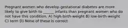 Pregnant women who develop gestational diabetes are more likely to give birth to ______ infants than pregnant women who do not have this condition. A) high-birth-weight B) low-birth-weight C) term D) None of these is correct