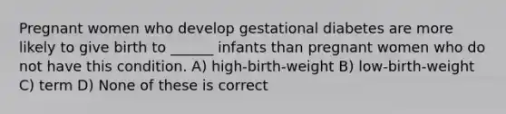 Pregnant women who develop gestational diabetes are more likely to give birth to ______ infants than pregnant women who do not have this condition. A) high-birth-weight B) low-birth-weight C) term D) None of these is correct