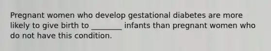 Pregnant women who develop gestational diabetes are more likely to give birth to ________ infants than pregnant women who do not have this condition.