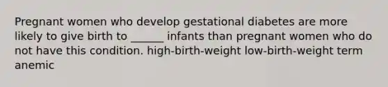 Pregnant women who develop gestational diabetes are more likely to give birth to ______ infants than pregnant women who do not have this condition. high-birth-weight low-birth-weight term anemic