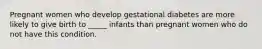 Pregnant women who develop gestational diabetes are more likely to give birth to _____ infants than pregnant women who do not have this condition.