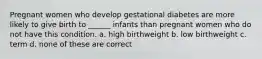 Pregnant women who develop gestational diabetes are more likely to give birth to ______ infants than pregnant women who do not have this condition. a. high birthweight b. low birthweight c. term d. none of these are correct