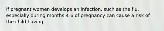 if pregnant women develops an infection, such as the flu, especially during months 4-6 of pregnancy can cause a risk of the child having