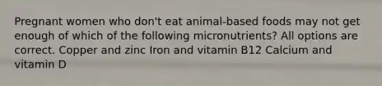 Pregnant women who don't eat animal-based foods may not get enough of which of the following micronutrients? All options are correct. Copper and zinc Iron and vitamin B12 Calcium and vitamin D