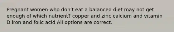 Pregnant women who don't eat a balanced diet may not get enough of which nutrient? copper and zinc calcium and vitamin D iron and folic acid All options are correct.