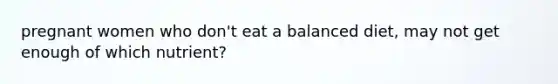 pregnant women who don't eat a balanced diet, may not get enough of which nutrient?