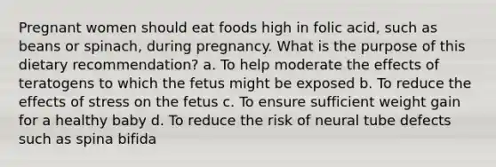 Pregnant women should eat foods high in folic acid, such as beans or spinach, during pregnancy. What is the purpose of this dietary recommendation? a. To help moderate the effects of teratogens to which the fetus might be exposed b. To reduce the effects of stress on the fetus c. To ensure sufficient weight gain for a healthy baby d. To reduce the risk of neural tube defects such as spina bifida