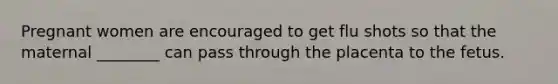Pregnant women are encouraged to get flu shots so that the maternal ________ can pass through the placenta to the fetus.