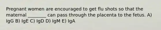 Pregnant women are encouraged to get flu shots so that the maternal ________ can pass through the placenta to the fetus. A) IgG B) IgE C) IgD D) IgM E) IgA