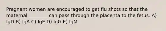 Pregnant women are encouraged to get flu shots so that the maternal ________ can pass through the placenta to the fetus. A) IgD B) IgA C) IgE D) IgG E) IgM