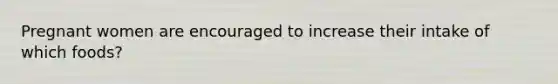 Pregnant women are encouraged to increase their intake of which foods?