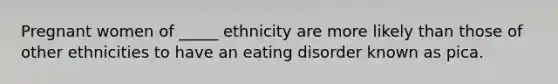 Pregnant women of _____ ethnicity are more likely than those of other ethnicities to have an eating disorder known as pica.