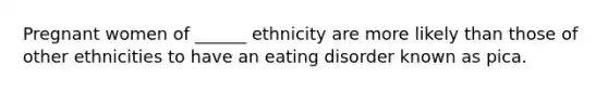 Pregnant women of ______ ethnicity are more likely than those of other ethnicities to have an eating disorder known as pica.