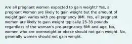 Are all pregnant women expected to gain weight? Yes, all pregnant women are likely to gain weight but the amount of weight gain varies with pre-pregnancy BMI. Yes, all pregnant women are likely to gain weight typically 25-35 pounds regardless of the woman's pre-pregnancy BMI and age. No, women who are overweight or obese should not gain weight. No, generally women should not gain weight.