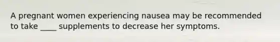 A pregnant women experiencing nausea may be recommended to take ____ supplements to decrease her symptoms.