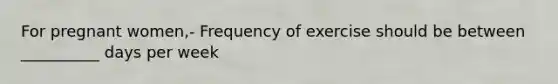 For pregnant women,- Frequency of exercise should be between __________ days per week