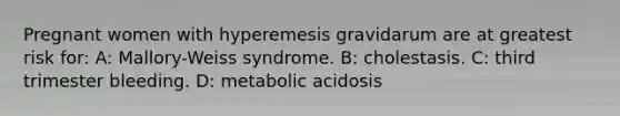 Pregnant women with hyperemesis gravidarum are at greatest risk for: A: Mallory-Weiss syndrome. B: cholestasis. C: third trimester bleeding. D: metabolic acidosis