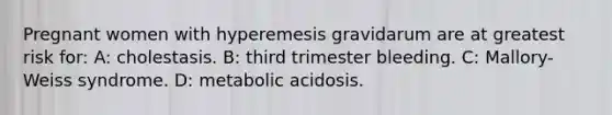 Pregnant women with hyperemesis gravidarum are at greatest risk for: A: cholestasis. B: third trimester bleeding. C: Mallory-Weiss syndrome. D: metabolic acidosis.