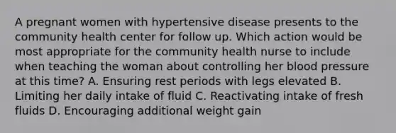 A pregnant women with hypertensive disease presents to the community health center for follow up. Which action would be most appropriate for the community health nurse to include when teaching the woman about controlling her blood pressure at this time? A. Ensuring rest periods with legs elevated B. Limiting her daily intake of fluid C. Reactivating intake of fresh fluids D. Encouraging additional weight gain