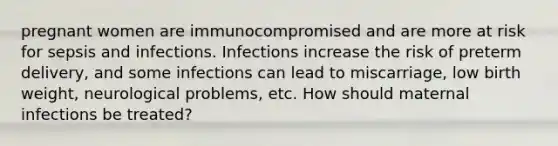 pregnant women are immunocompromised and are more at risk for sepsis and infections. Infections increase the risk of preterm delivery, and some infections can lead to miscarriage, low birth weight, neurological problems, etc. How should maternal infections be treated?