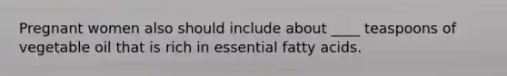 Pregnant women also should include about ____ teaspoons of vegetable oil that is rich in essential fatty acids.