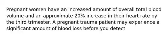 Pregnant women have an increased amount of overall total blood volume and an approximate 20% increase in their heart rate by the third trimester. A pregnant trauma patient may experience a significant amount of blood loss before you detect