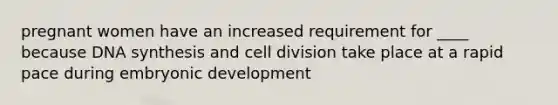 pregnant women have an increased requirement for ____ because DNA synthesis and cell division take place at a rapid pace during embryonic development