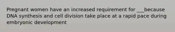 Pregnant women have an increased requirement for ___because DNA synthesis and cell division take place at a rapid pace during embryonic development