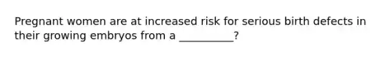 Pregnant women are at increased risk for serious birth defects in their growing embryos from a __________?