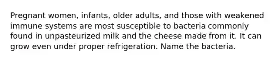 Pregnant women, infants, older adults, and those with weakened immune systems are most susceptible to bacteria commonly found in unpasteurized milk and the cheese made from it. It can grow even under proper refrigeration. Name the bacteria.