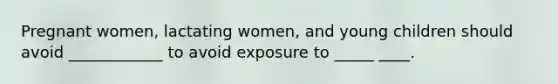 Pregnant women, lactating women, and young children should avoid ____________ to avoid exposure to _____ ____.