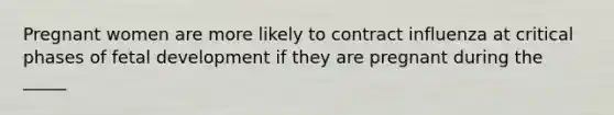 Pregnant women are more likely to contract influenza at critical phases of fetal development if they are pregnant during the _____