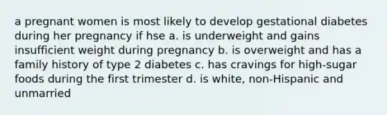 a pregnant women is most likely to develop gestational diabetes during her pregnancy if hse a. is underweight and gains insufficient weight during pregnancy b. is overweight and has a family history of type 2 diabetes c. has cravings for high-sugar foods during the first trimester d. is white, non-Hispanic and unmarried