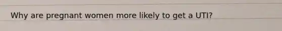 Why are pregnant women more likely to get a UTI?