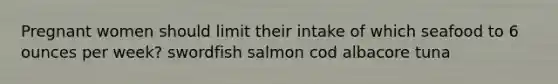 Pregnant women should limit their intake of which seafood to 6 ounces per week? swordfish salmon cod albacore tuna