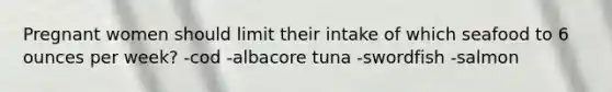 Pregnant women should limit their intake of which seafood to 6 ounces per week? -cod -albacore tuna -swordfish -salmon