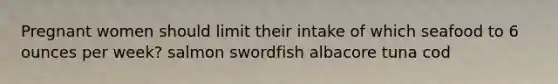 Pregnant women should limit their intake of which seafood to 6 ounces per week? salmon swordfish albacore tuna cod