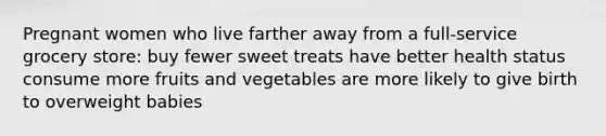 Pregnant women who live farther away from a full-service grocery store: buy fewer sweet treats have better health status consume more fruits and vegetables are more likely to give birth to overweight babies