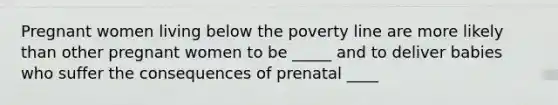 Pregnant women living below the poverty line are more likely than other pregnant women to be _____ and to deliver babies who suffer the consequences of prenatal ____