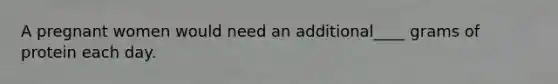 A pregnant women would need an additional____ grams of protein each day.