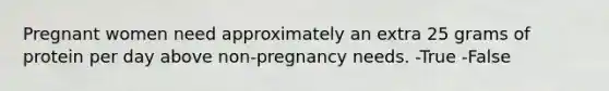 Pregnant women need approximately an extra 25 grams of protein per day above non-pregnancy needs. -True -False