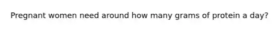Pregnant women need around how many grams of protein a day?