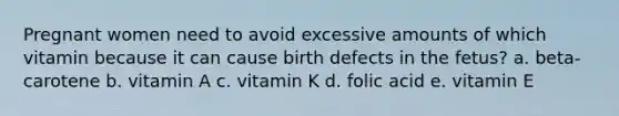 Pregnant women need to avoid excessive amounts of which vitamin because it can cause birth defects in the fetus? a. beta-carotene b. vitamin A c. vitamin K d. folic acid e. vitamin E