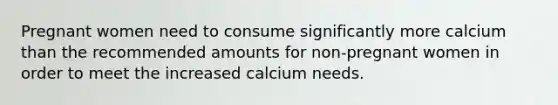 Pregnant women need to consume significantly more calcium than the recommended amounts for non-pregnant women in order to meet the increased calcium needs.