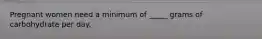 Pregnant women need a minimum of _____ grams of carbohydrate per day.